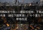 别再踩这个坑——蘑菇短视频；下载这件事｜越往下越离谱！！十个里九个都错在这