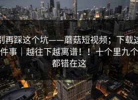 别再踩这个坑——蘑菇短视频；下载这件事｜越往下越离谱！！十个里九个都错在这