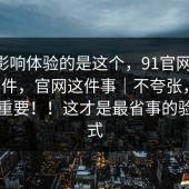 真正影响体验的是这个，91官网——91大事件，官网这件事｜不夸张，这一步很重要！！这才是最省事的验证方式