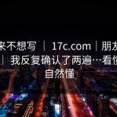 我本来不想写 ｜ 17c.com｜朋友转发给我 ｜ 我反复确认了两遍…看懂的人自然懂