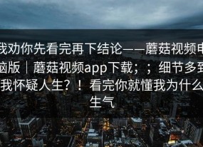 我劝你先看完再下结论——蘑菇视频电脑版｜蘑菇视频app下载；；细节多到我怀疑人生？！看完你就懂我为什么生气