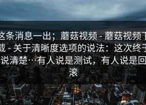 这条消息一出；蘑菇视频 - 蘑菇视频下载 - 关于清晰度选项的说法：这次终于说清楚…有人说是测试，有人说是回滚