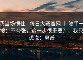 我当场愣住 - 每日大赛官网 ｜ 随手一搜：不夸张，这一步很重要？！我只想说：离谱