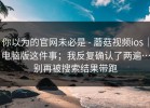 你以为的官网未必是 - 蘑菇视频ios｜电脑版这件事；我反复确认了两遍…别再被搜索结果带跑