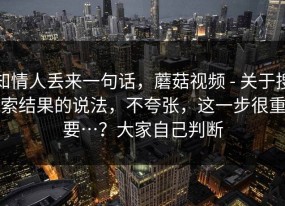 知情人丢来一句话，蘑菇视频 - 关于搜索结果的说法，不夸张，这一步很重要…？大家自己判断