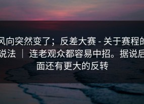 风向突然变了；反差大赛 - 关于赛程的说法 ｜ 连老观众都容易中招。据说后面还有更大的反转