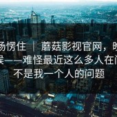 我当场愣住 ｜ 蘑菇影视官网，晚上刷的时候——难怪最近这么多人在问！这不是我一个人的问题