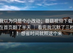 我以为只是个小改动；蘑菇视频下载：在首页翻了半天 ｜ 看完我沉默了三秒！！想省时间就照这个来
