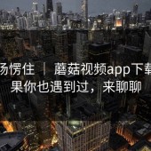 我当场愣住 ｜ 蘑菇视频app下载？如果你也遇到过，来聊聊