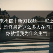 我本来不信｜新91视频——晚上刷的时候，难怪最近这么多人在问！看完你就懂我为什么生气