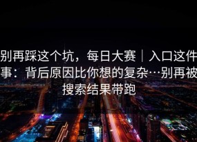 别再踩这个坑，每日大赛｜入口这件事：背后原因比你想的复杂…别再被搜索结果带跑