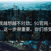 这事我越想越不对劲；91官网 - ｜ 不夸张，这一步很重要。你们感受一下