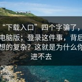 别被“下载入口”四个字骗了，蘑菇视频电脑版；登录这件事，背后原因比你想的复杂？这就是为什么你总是进不去