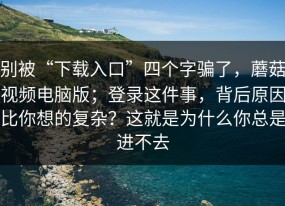 别被“下载入口”四个字骗了，蘑菇视频电脑版；登录这件事，背后原因比你想的复杂？这就是为什么你总是进不去