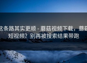 这条路其实更顺 - 蘑菇视频下载，蘑菇短视频？别再被搜索结果带跑