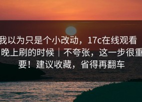 我以为只是个小改动，17c在线观看 ｜ 晚上刷的时候｜不夸张，这一步很重要！建议收藏，省得再翻车