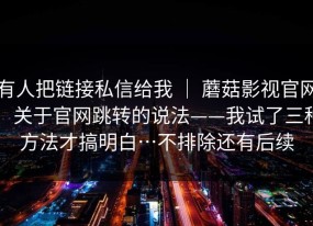 有人把链接私信给我 ｜ 蘑菇影视官网：关于官网跳转的说法——我试了三种方法才搞明白…不排除还有后续