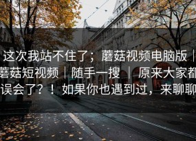 这次我站不住了；蘑菇视频电脑版｜蘑菇短视频｜随手一搜 ｜ 原来大家都误会了？！如果你也遇到过，来聊聊