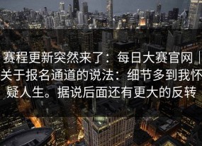 赛程更新突然来了：每日大赛官网｜关于报名通道的说法：细节多到我怀疑人生。据说后面还有更大的反转