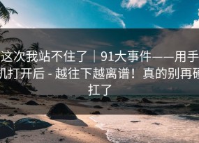 这次我站不住了｜91大事件——用手机打开后 - 越往下越离谱！真的别再硬扛了