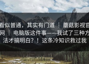 看似普通，其实有门道 ｜ 蘑菇影视官网 ｜ 电脑版这件事——我试了三种方法才搞明白？！这条冷知识救过我
