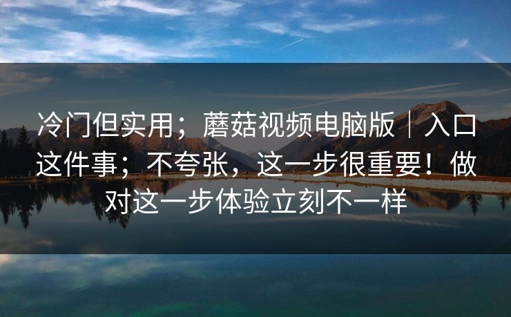 冷门但实用；蘑菇视频电脑版｜入口这件事；不夸张，这一步很重要！做对这一步体验立刻不一样