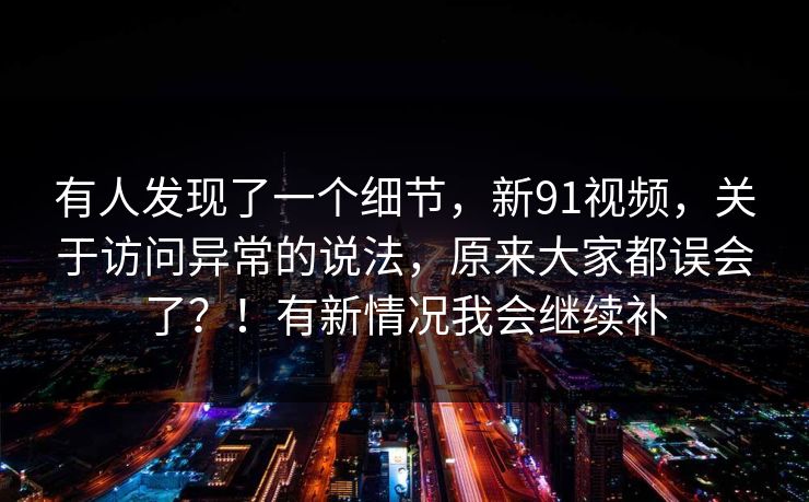有人发现了一个细节,新91视频,关于访问异常的说法,原来大家都误会了?!有新情况我会继续补 有人发现了一个细节,新91视频,关于访问异常的说法,原来大家都误会了?!有新情况我会继续补