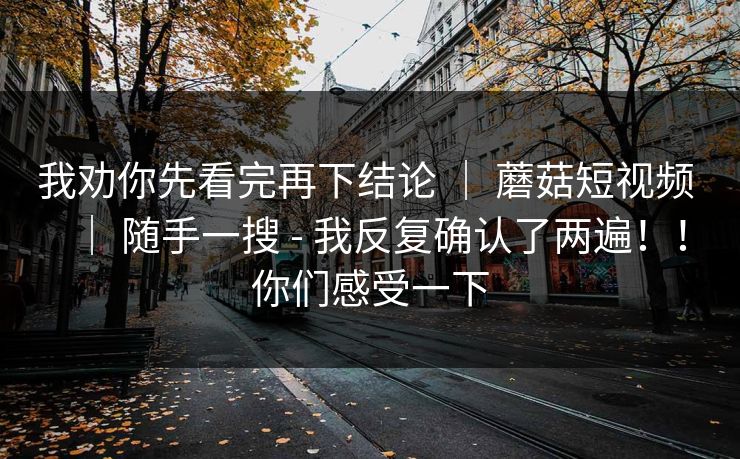 我劝你先看完再下结论 ｜ 蘑菇短视频 ｜ 随手一搜 - 我反复确认了两遍！！你们感受一下