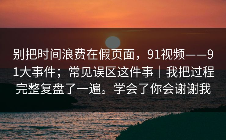 别把时间浪费在假页面,91视频——91大事件;常见误区这件事|我把过程完整复盘了一遍。学会了你会谢谢我 别把时间浪费在假页面,91视频——91大事件;常见误区这件事|我把过程完整复盘了一遍。学会了你会谢谢我