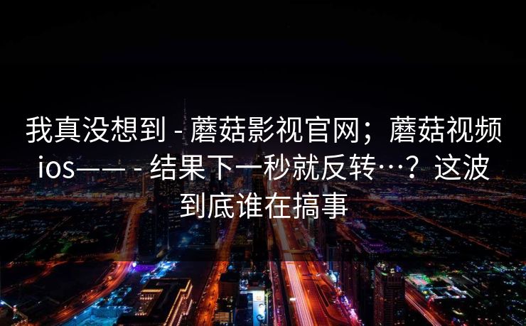 我真没想到 - 蘑菇影视官网；蘑菇视频ios—— - 结果下一秒就反转…？这波到底谁在搞事