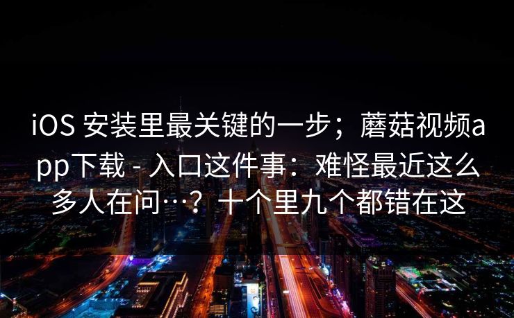 iOS 安装里最关键的一步；蘑菇视频app下载 - 入口这件事：难怪最近这么多人在问…？十个里九个都错在这