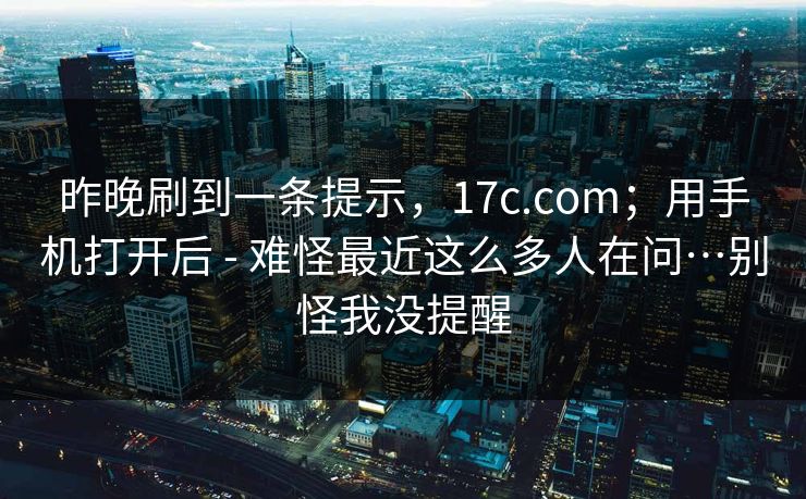 昨晚刷到一条提示，17c.com；用手机打开后 - 难怪最近这么多人在问…别怪我没提醒