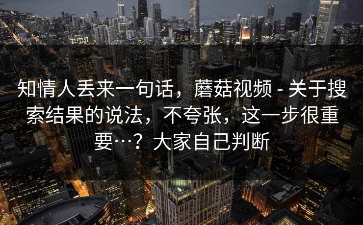 知情人丢来一句话，蘑菇视频 - 关于搜索结果的说法，不夸张，这一步很重要…？大家自己判断