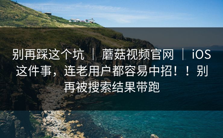 别再踩这个坑 ｜ 蘑菇视频官网 ｜ iOS这件事，连老用户都容易中招！！别再被搜索结果带跑