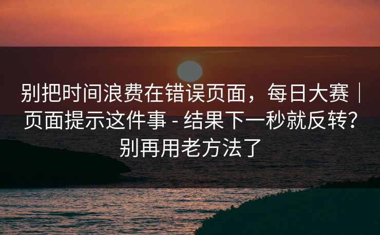 别把时间浪费在错误页面,每日大赛|页面提示这件事 - 结果下一秒就反转?别再用老方法了 别把时间浪费在错误页面,每日大赛|页面提示这件事 - 结果下一秒就反转?别再用老方法了