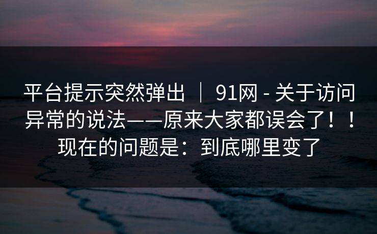 平台提示突然弹出 ｜ 91网 - 关于访问异常的说法——原来大家都误会了！！现在的问题是：到底哪里变了