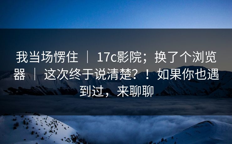 我当场愣住 ｜ 17c影院；换了个浏览器 ｜ 这次终于说清楚？！如果你也遇到过，来聊聊