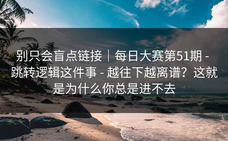 别只会盲点链接｜每日大赛第51期 - 跳转逻辑这件事 - 越往下越离谱？这就是为什么你总是进不去