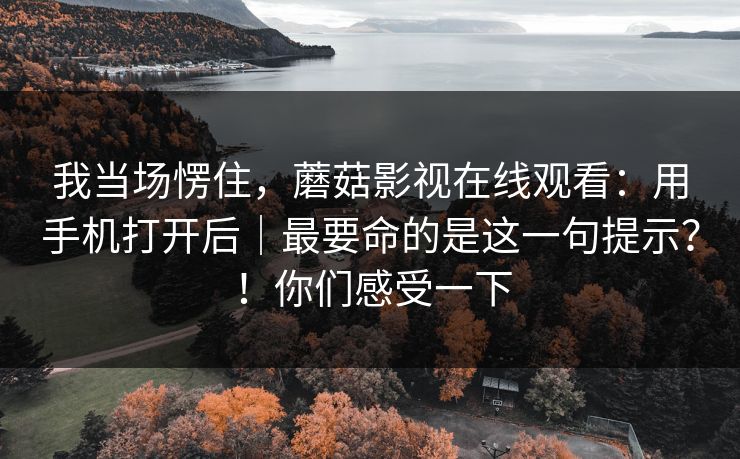 我当场愣住,蘑菇影视在线观看:用手机打开后|最要命的是这一句提示?!你们感受一下 我当场愣住,蘑菇影视在线观看:用手机打开后|最要命的是这一句提示?!你们感受一下