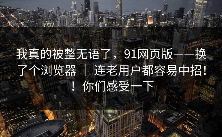 我真的被整无语了，91网页版——换了个浏览器 ｜ 连老用户都容易中招！！你们感受一下