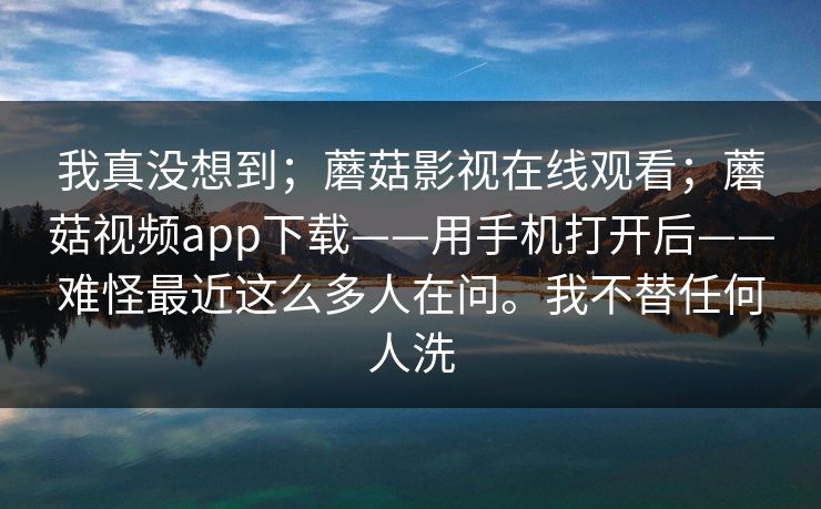 我真没想到；蘑菇影视在线观看；蘑菇视频app下载——用手机打开后——难怪最近这么多人在问。我不替任何人洗