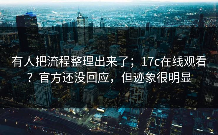 有人把流程整理出来了；17c在线观看？官方还没回应，但迹象很明显