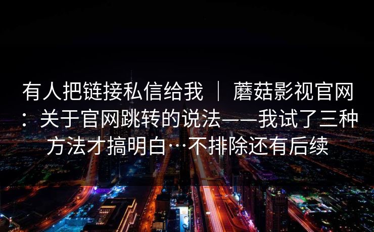 有人把链接私信给我 ｜ 蘑菇影视官网：关于官网跳转的说法——我试了三种方法才搞明白…不排除还有后续