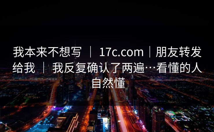 我本来不想写 ｜ 17c.com｜朋友转发给我 ｜ 我反复确认了两遍…看懂的人自然懂