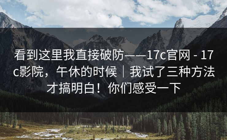 看到这里我直接破防——17c官网 - 17c影院，午休的时候｜我试了三种方法才搞明白！你们感受一下