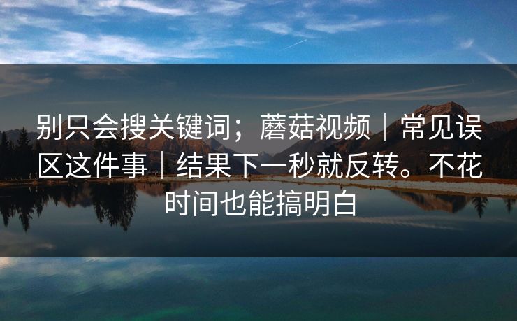 别只会搜关键词；蘑菇视频｜常见误区这件事｜结果下一秒就反转。不花时间也能搞明白