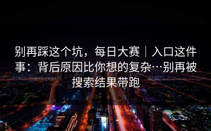 别再踩这个坑,每日大赛|入口这件事:背后原因比你想的复杂…别再被搜索结果带跑 别再踩这个坑,每日大赛|入口这件事:背后原因比你想的复杂…别再被搜索结果带跑