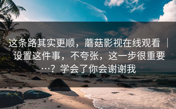 这条路其实更顺，蘑菇影视在线观看 ｜ 设置这件事，不夸张，这一步很重要…？学会了你会谢谢我