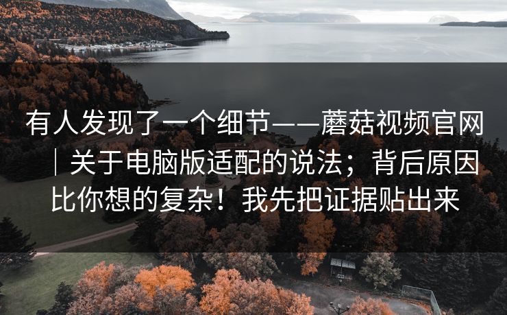 有人发现了一个细节——蘑菇视频官网｜关于电脑版适配的说法；背后原因比你想的复杂！我先把证据贴出来