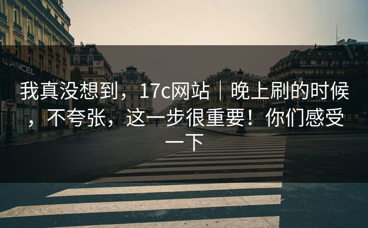 我真没想到，17c网站｜晚上刷的时候，不夸张，这一步很重要！你们感受一下